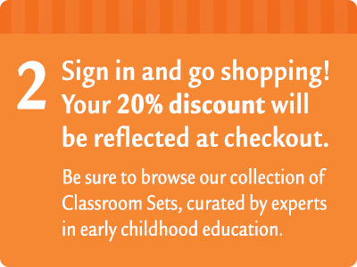 2. Sign in and go shopping! Your 20% discount will be reflected at checkout. Be sure to browse our collection of Classroom Sets, curated by experts in early childhood education. Click this image to browse our Classroom Sets.