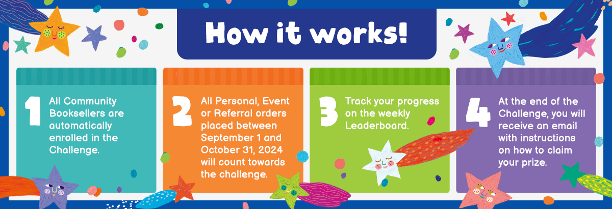 How it works! 1 1 All Community Booksellers are automatically enrolled in the Challenge. 2 All Personal, Event or Referral orders placed between September 1 and October 31, 2024 will count towards the challenge. 3 Track your progress on the weekly Leaderboard. 4 At the end of the Challenge, you will receive an email with instructions on how to claim your prize.